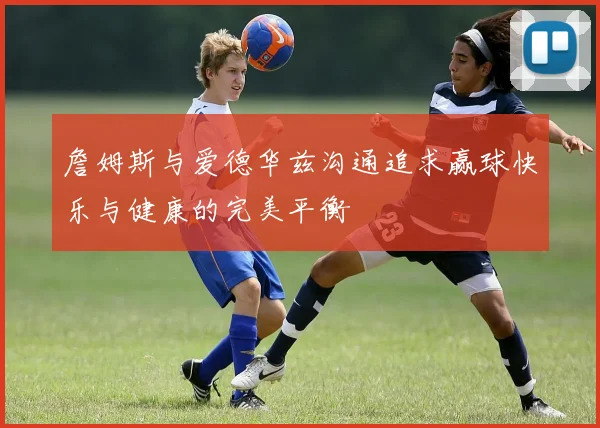 詹姆斯与爱德华兹沟通追求赢球快乐与健康的完美平衡