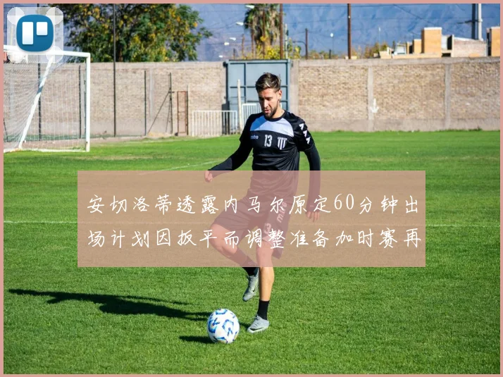 安切洛蒂透露内马尔原定60分钟出场计划因扳平而调整准备加时赛再换上他