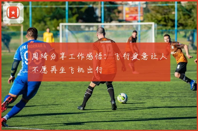 周琦分享工作感悟：飞行疲惫让人不愿再坐飞机出行