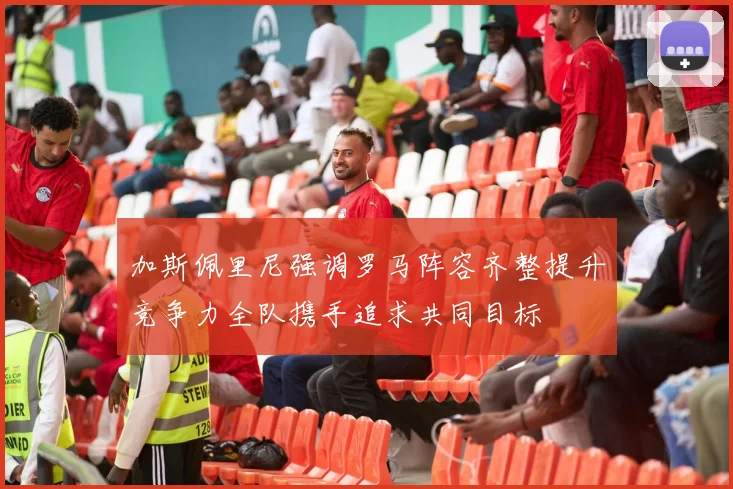 加斯佩里尼强调罗马阵容齐整提升竞争力全队携手追求共同目标