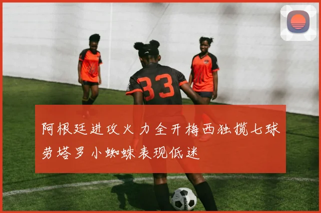 阿根廷进攻火力全开梅西独揽七球劳塔罗小蜘蛛表现低迷