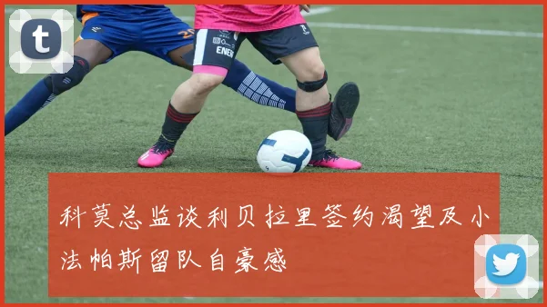 科莫总监谈利贝拉里签约渴望及小法帕斯留队自豪感
