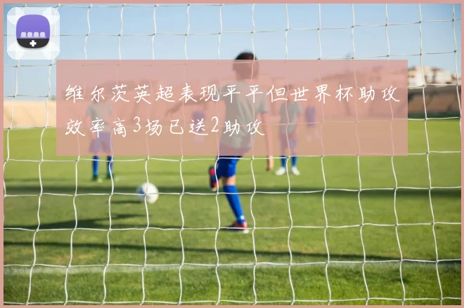 维尔茨英超表现平平但世界杯助攻效率高3场已送2助攻