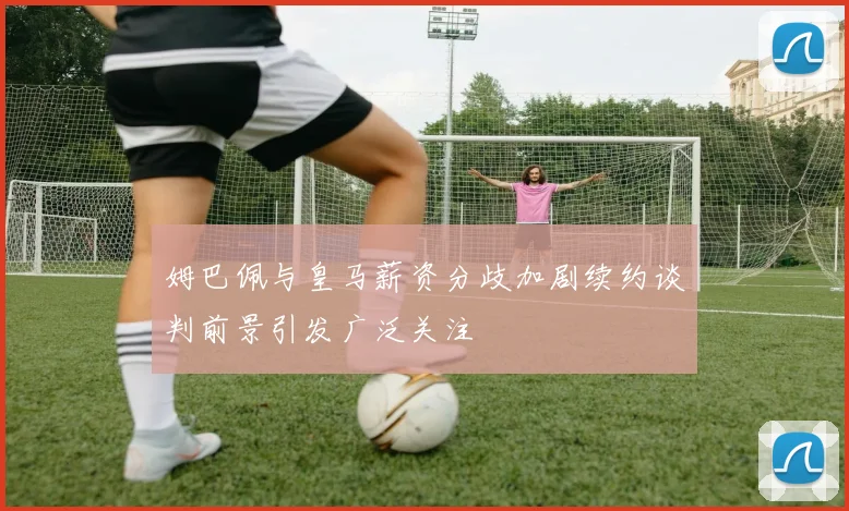 姆巴佩与皇马薪资分歧加剧续约谈判前景引发广泛关注