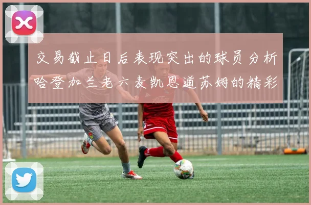 交易截止日后表现突出的球员分析哈登加兰老六麦凯恩道苏姆的精彩表现