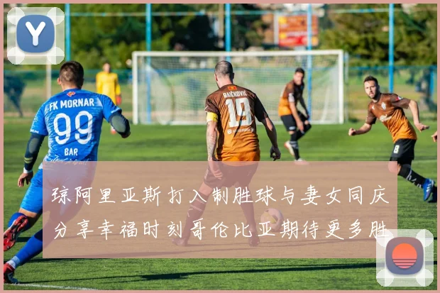 琼阿里亚斯打入制胜球与妻女同庆分享幸福时刻哥伦比亚期待更多胜利