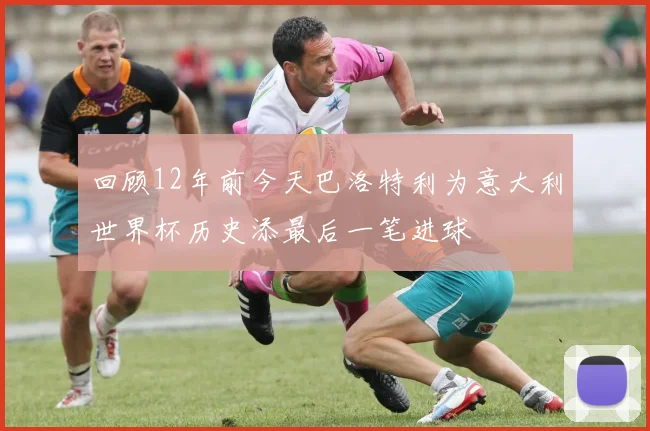 回顾12年前今天巴洛特利为意大利世界杯历史添最后一笔进球