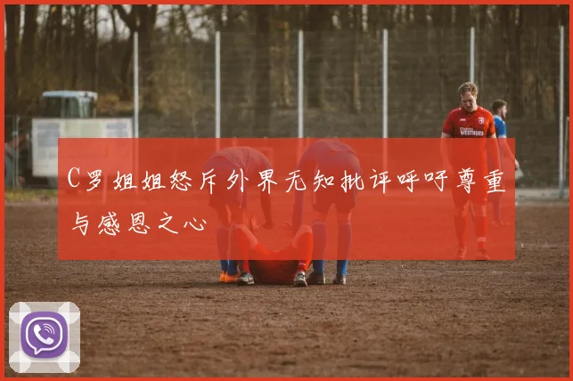 C罗姐姐怒斥外界无知批评呼吁尊重与感恩之心