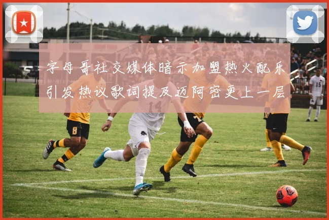 字母哥社交媒体暗示加盟热火配乐引发热议歌词提及迈阿密更上一层楼