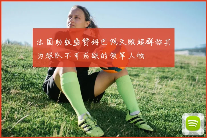 法国助教盛赞姆巴佩天赋超群称其为球队不可或缺的领军人物