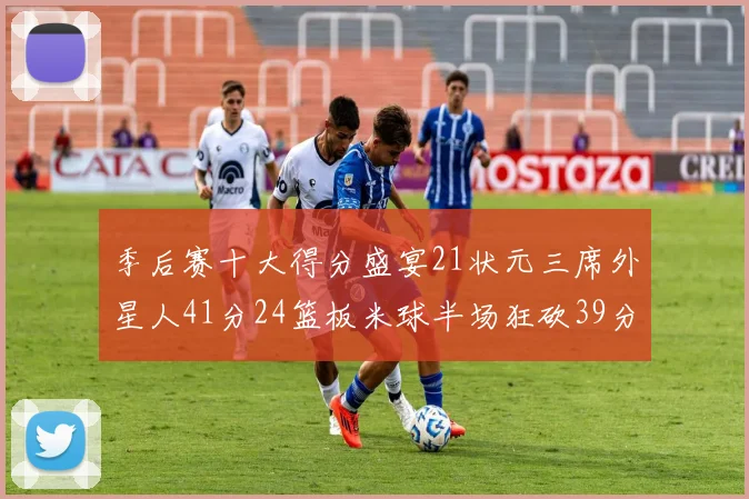 季后赛十大得分盛宴21状元三席外星人41分24篮板米球半场狂砍39分