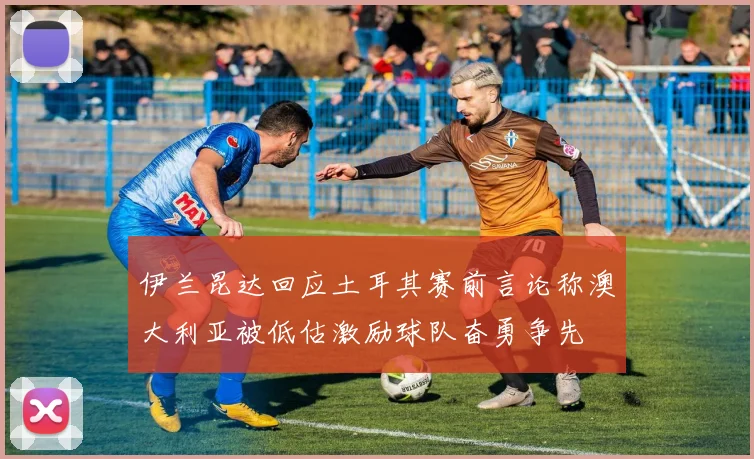 伊兰昆达回应土耳其赛前言论称澳大利亚被低估激励球队奋勇争先