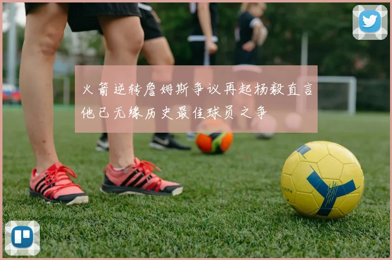 火箭逆转詹姆斯争议再起杨毅直言他已无缘历史最佳球员之争
