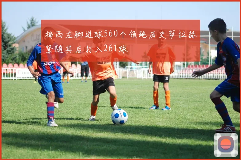 梅西左脚进球560个领跑历史萨拉赫紧随其后打入261球