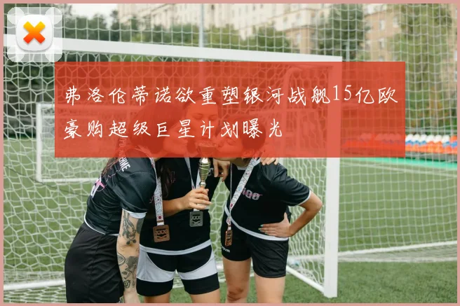 弗洛伦蒂诺欲重塑银河战舰15亿欧豪购超级巨星计划曝光