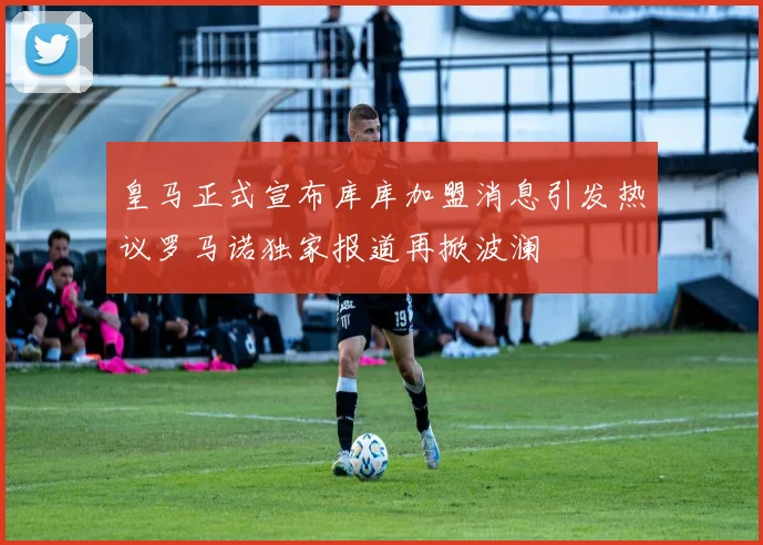 皇马正式宣布库库加盟消息引发热议罗马诺独家报道再掀波澜