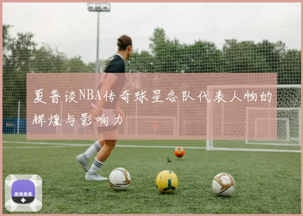 夏普谈NBA传奇球星各队代表人物的辉煌与影响力