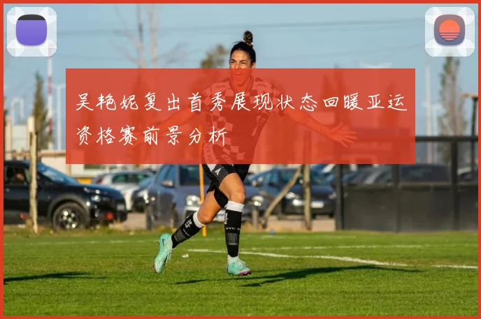 吴艳妮复出首秀展现状态回暖亚运资格赛前景分析